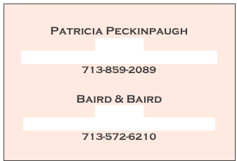 
Patricia Peckinpaugh
Web Site
PatriciaPeckinpaugh@comcast.net
713-859-2089

Baird & Baird
Web Site 
Hallie@BairdAndBairdOnline.com
713-572-6210