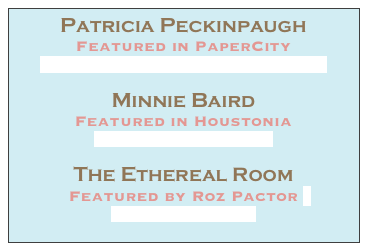 Patricia Peckinpaugh
Featured in PaperCity
Patricia Peckinpaugh in PaperCity.pdf

Minnie Baird
Featured in Houstonia 
Houstonia Magazine.pdf

The Ethereal Room
Featured by Roz Pactor 
My Red Glasses.pdf 
